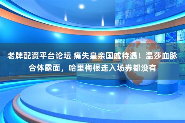 老牌配资平台论坛 痛失皇亲国戚待遇！温莎血脉合体露面，哈里梅根连入场券都没有