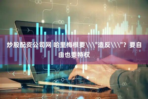 炒股配资公司网 哈里梅根要\＂造反\＂？要自由也要特权