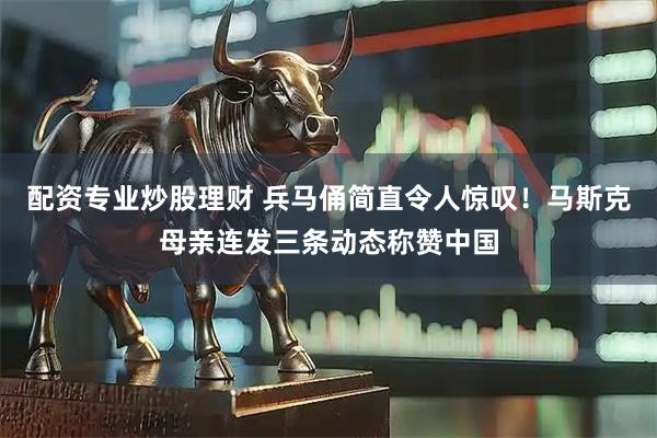 配资专业炒股理财 兵马俑简直令人惊叹！马斯克母亲连发三条动态称赞中国