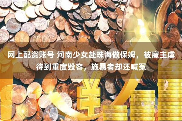 网上配资账号 河南少女赴珠海做保姆，被雇主虐待到重度毁容，施暴者却还喊冤