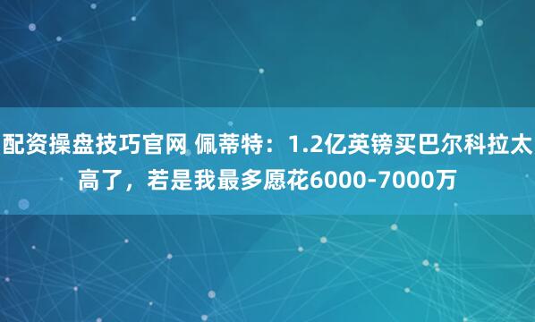 配资操盘技巧官网 佩蒂特:1.2亿英镑买巴尔科拉太高了,若是我最多愿花6000-7000万